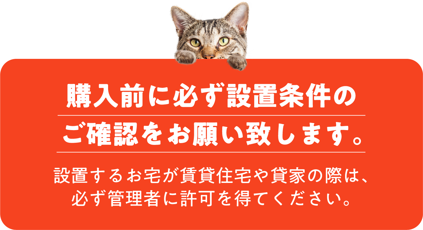 購入前に必ず設置条件のご確認をお願い致します。設置するお宅が賃貸住宅や貸家の際は、必ず管理者に許可を得てください。