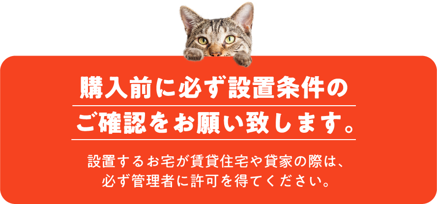 購入前に必ず設置条件のご確認をお願い致します。設置するお宅が賃貸住宅や貸家の際は、必ず管理者に許可を得てください。